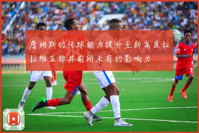 詹姆斯的传球能力提升至新高度拉拉维亚称其前所未有的影响力
