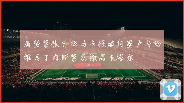局势紧张升级马卡报道何塞卢与哈维马丁内斯紧急撤离卡塔尔
