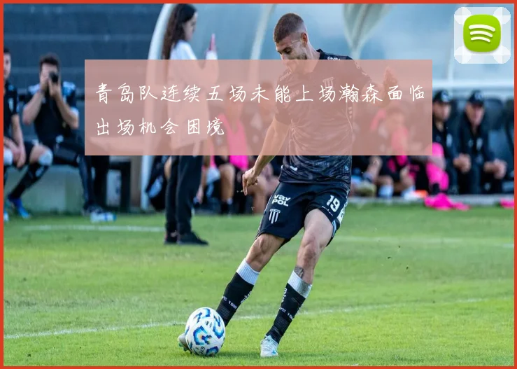 青岛队连续五场未能上场瀚森面临出场机会困境
