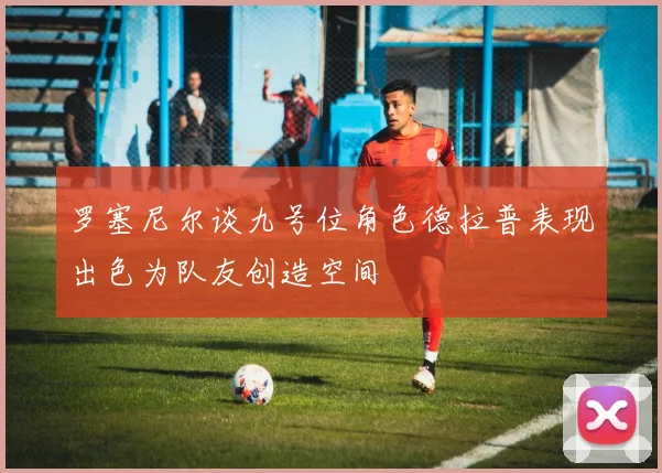 罗塞尼尔谈九号位角色德拉普表现出色为队友创造空间