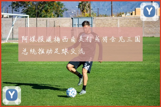 阿媒报道梅西南美行或将会见三国总统推动足球交流