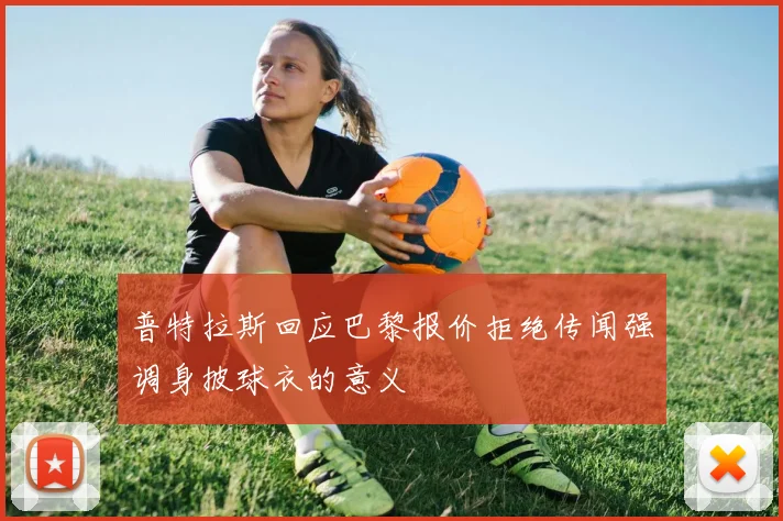 普特拉斯回应巴黎报价拒绝传闻强调身披球衣的意义