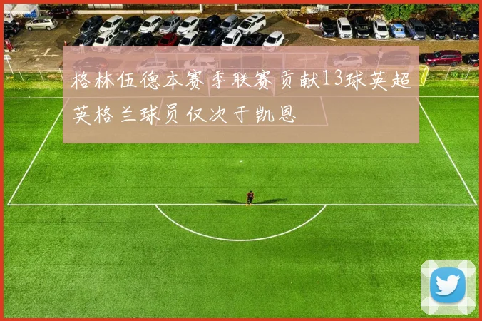 格林伍德本赛季联赛贡献13球英超英格兰球员仅次于凯恩
