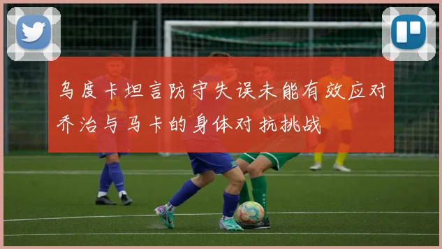 乌度卡坦言防守失误未能有效应对乔治与马卡的身体对抗挑战
