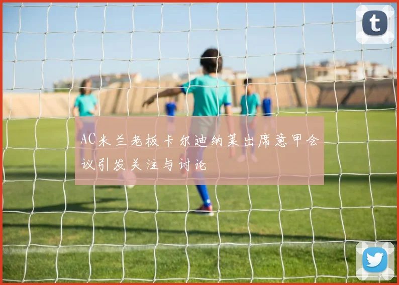AC米兰老板卡尔迪纳莱出席意甲会议引发关注与讨论