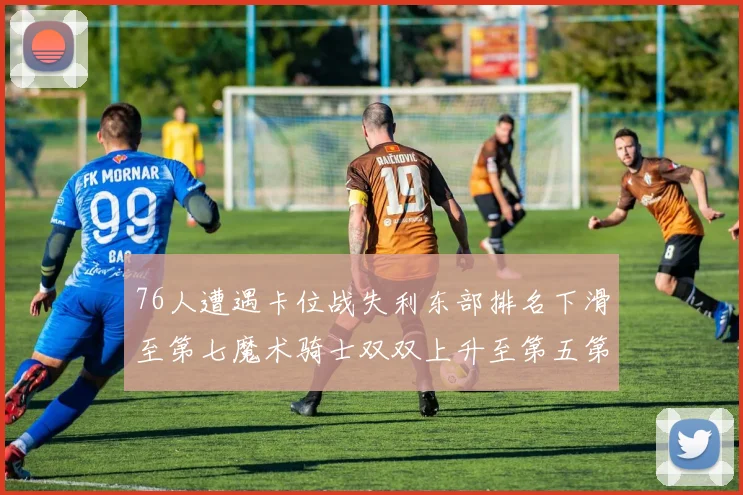 76人遭遇卡位战失利东部排名下滑至第七魔术骑士双双上升至第五第六位