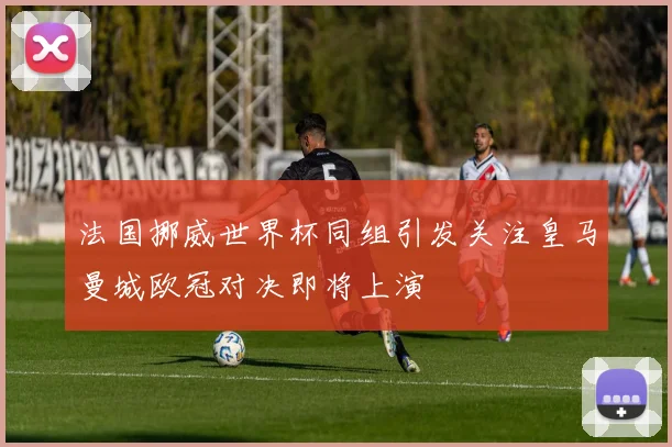 法国挪威世界杯同组引发关注皇马曼城欧冠对决即将上演