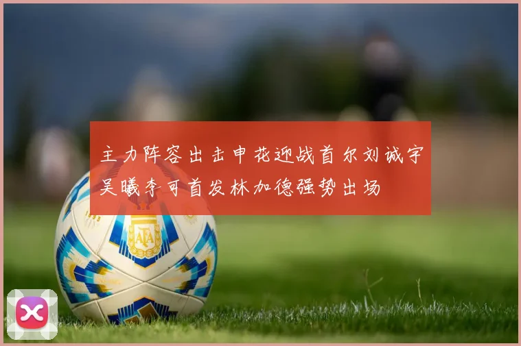 主力阵容出击申花迎战首尔刘诚宇吴曦李可首发林加德强势出场