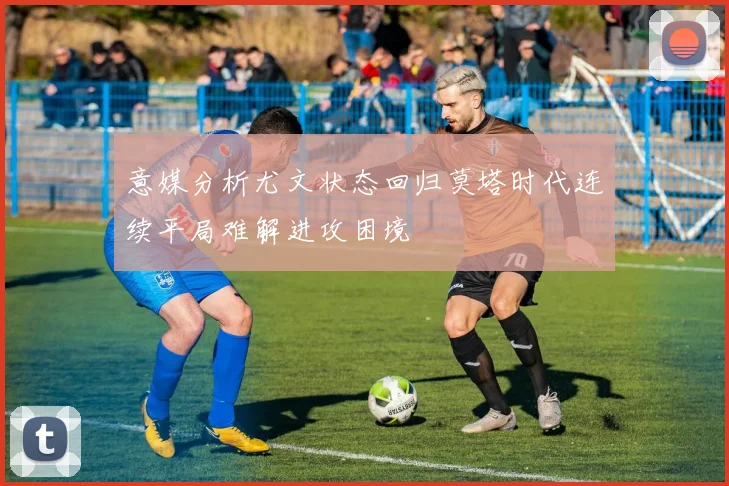 意媒分析尤文状态回归莫塔时代连续平局难解进攻困境