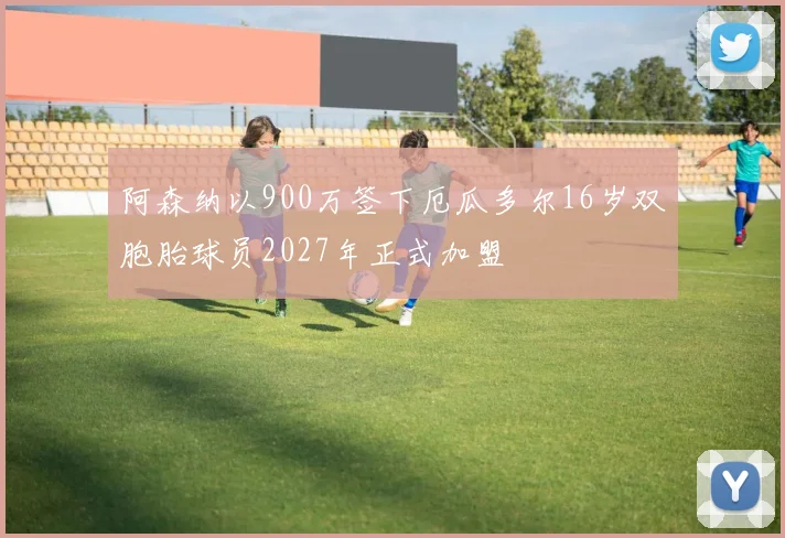 阿森纳以900万签下厄瓜多尔16岁双胞胎球员2027年正式加盟
